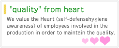 We value the Heart (self-defense hygiene awareness) of employees involved in the production in order to maintain the quality.